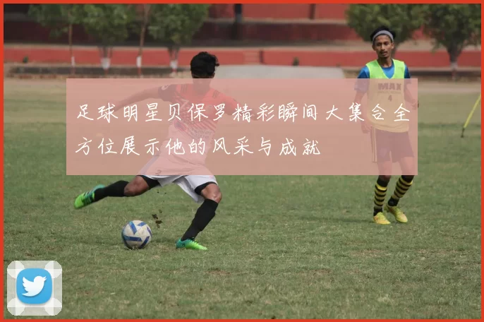 足球明星贝保罗精彩瞬间大集合全方位展示他的风采与成就