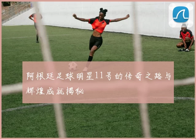 阿根廷足球明星11号的传奇之路与辉煌成就揭秘