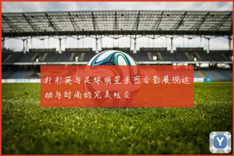 朴彩英与足球明星亲密合影展现运动与时尚的完美结合
