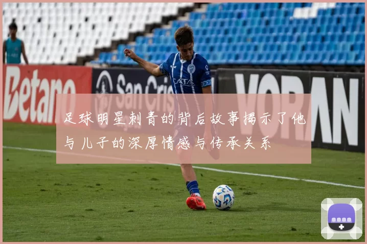 足球明星刺青的背后故事揭示了他与儿子的深厚情感与传承关系