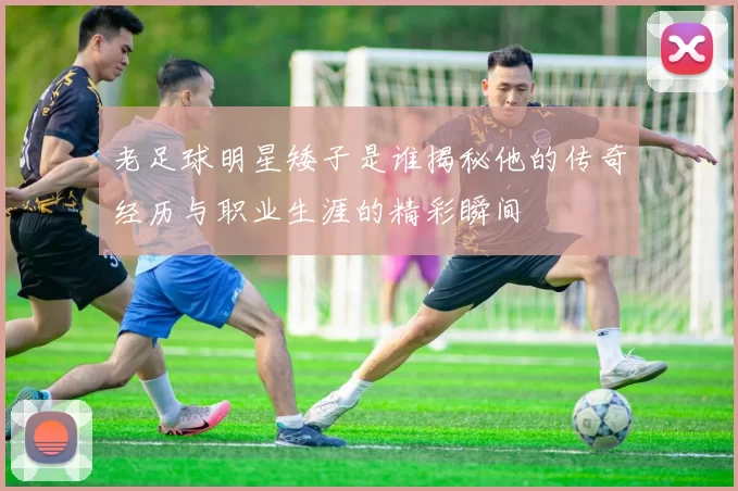 老足球明星矮子是谁揭秘他的传奇经历与职业生涯的精彩瞬间