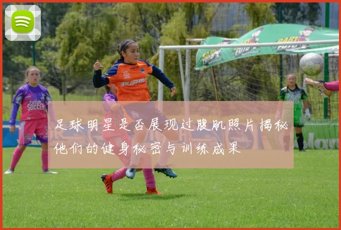 足球明星是否展现过腹肌照片揭秘他们的健身秘密与训练成果