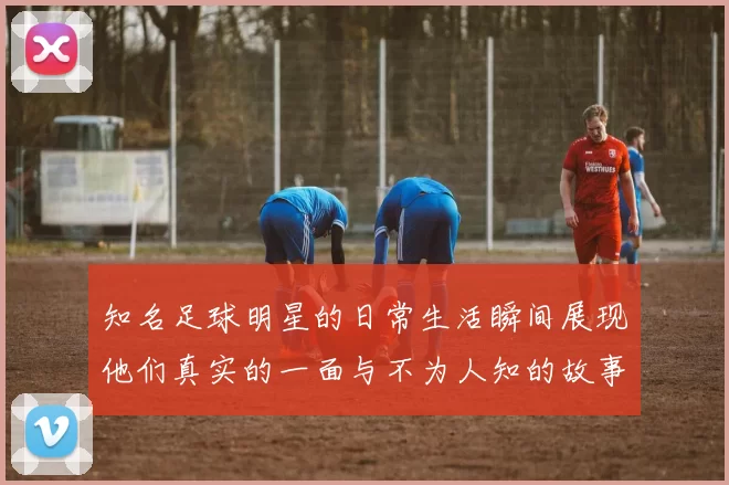 知名足球明星的日常生活瞬间展现他们真实的一面与不为人知的故事
