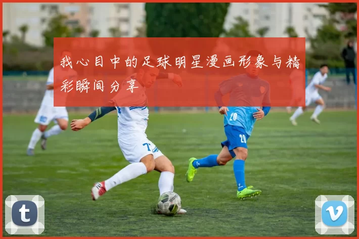 我心目中的足球明星漫画形象与精彩瞬间分享