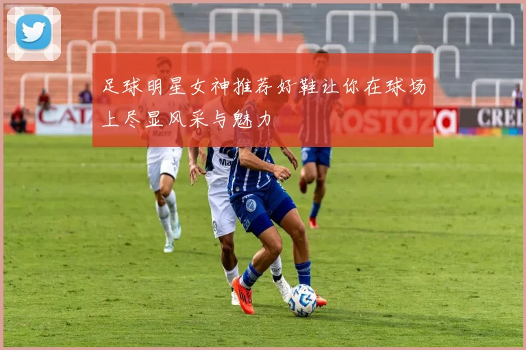 足球明星女神推荐好鞋让你在球场上尽显风采与魅力