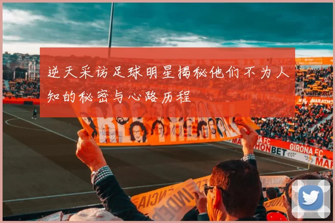 逆天采访足球明星揭秘他们不为人知的秘密与心路历程