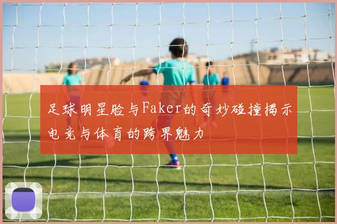 足球明星脸与Faker的奇妙碰撞揭示电竞与体育的跨界魅力