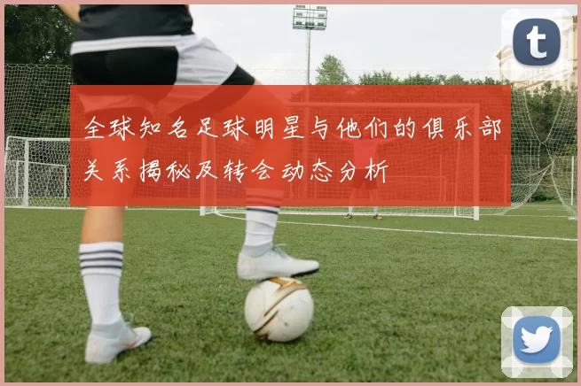 全球知名足球明星与他们的俱乐部关系揭秘及转会动态分析
