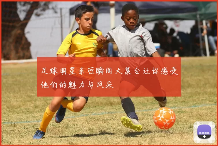 足球明星亲密瞬间大集合让你感受他们的魅力与风采