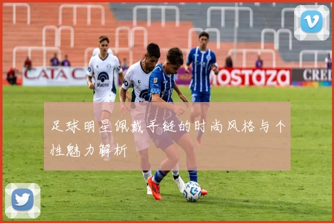 足球明星佩戴手链的时尚风格与个性魅力解析