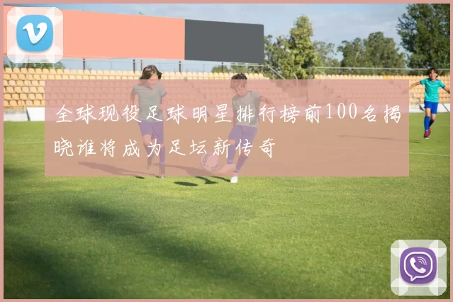 全球现役足球明星排行榜前100名揭晓谁将成为足坛新传奇