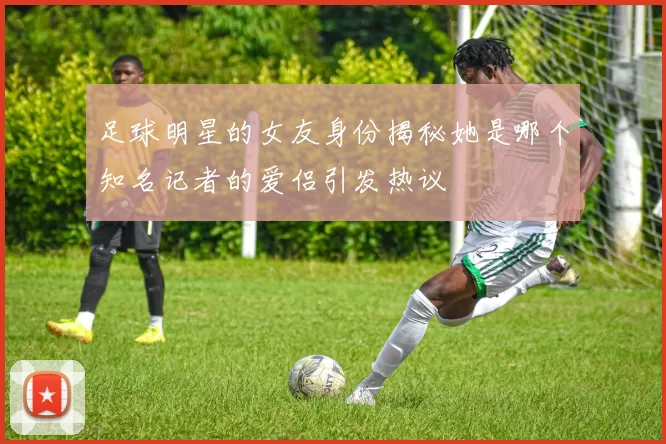 足球明星的女友身份揭秘她是哪个知名记者的爱侣引发热议