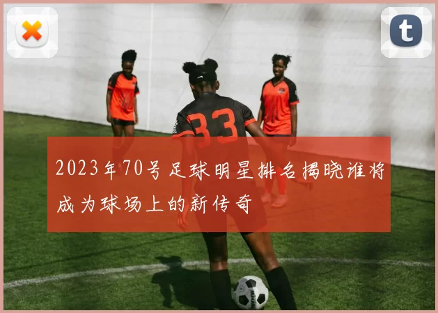 2023年70号足球明星排名揭晓谁将成为球场上的新传奇
