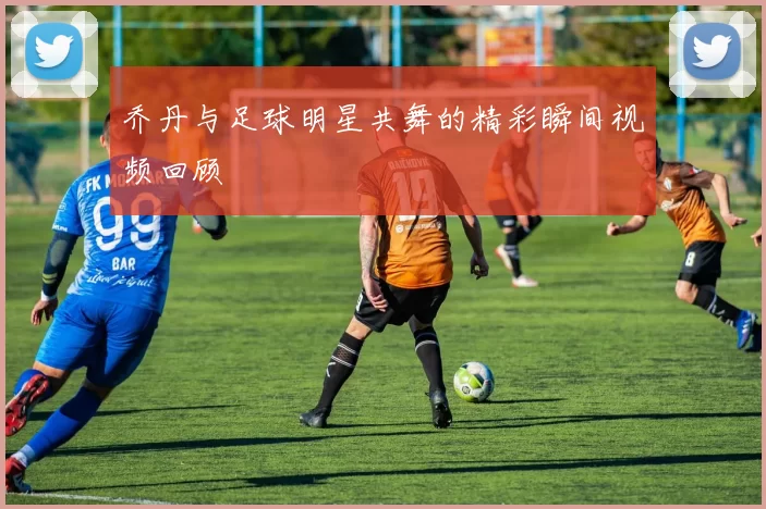 乔丹与足球明星共舞的精彩瞬间视频回顾