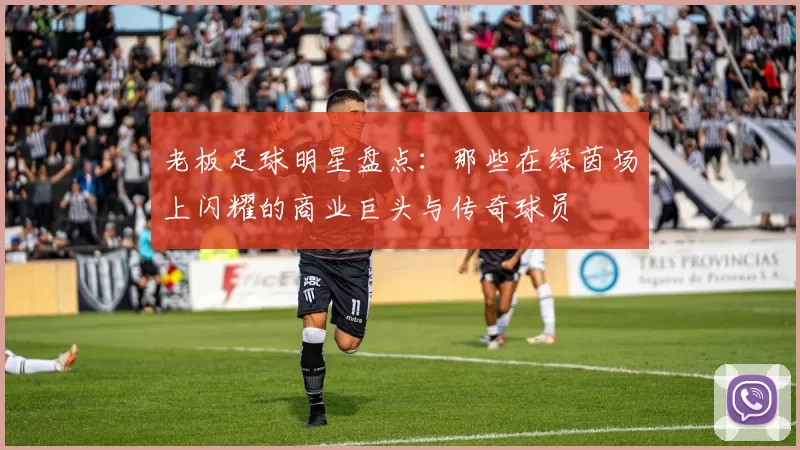 老板足球明星盘点：那些在绿茵场上闪耀的商业巨头与传奇球员
