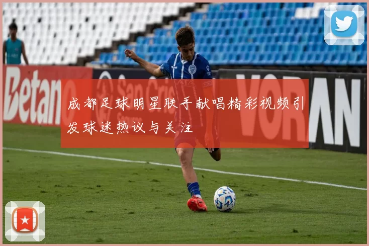 成都足球明星联手献唱精彩视频引发球迷热议与关注