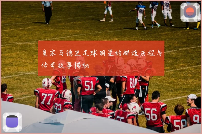皇家马德里足球明星的辉煌历程与传奇故事揭秘