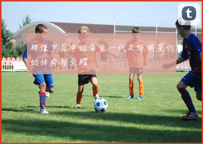 辉煌岁月中的黄金一代足球明星们的传奇与荣耀