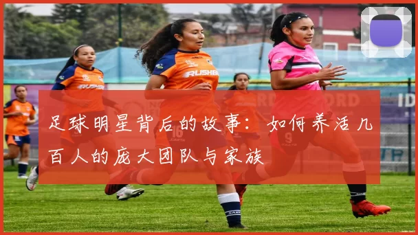 足球明星背后的故事：如何养活几百人的庞大团队与家族