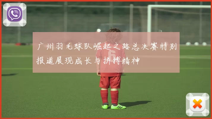 广州羽毛球队崛起之路总决赛特别报道展现成长与拼搏精神