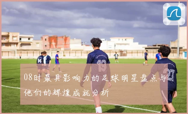 08时最具影响力的足球明星盘点与他们的辉煌成就分析