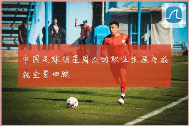 中国足球明星周杰的职业生涯与成就全景回顾