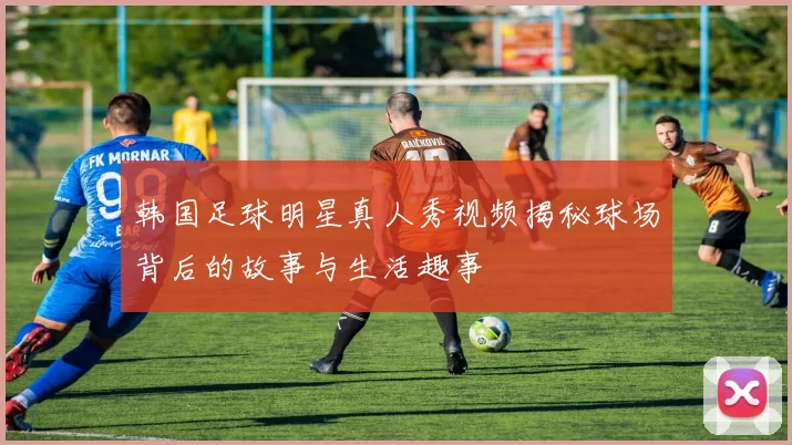 韩国足球明星真人秀视频揭秘球场背后的故事与生活趣事