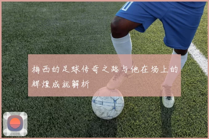 梅西的足球传奇之路与他在场上的辉煌成就解析