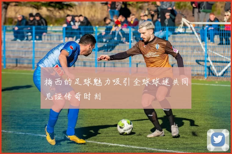 梅西的足球魅力吸引全球球迷共同见证传奇时刻