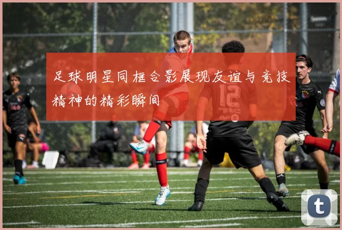 足球明星同框合影展现友谊与竞技精神的精彩瞬间