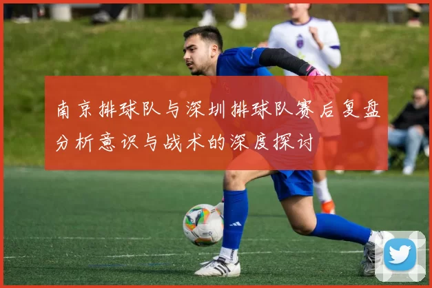 南京排球队与深圳排球队赛后复盘分析意识与战术的深度探讨