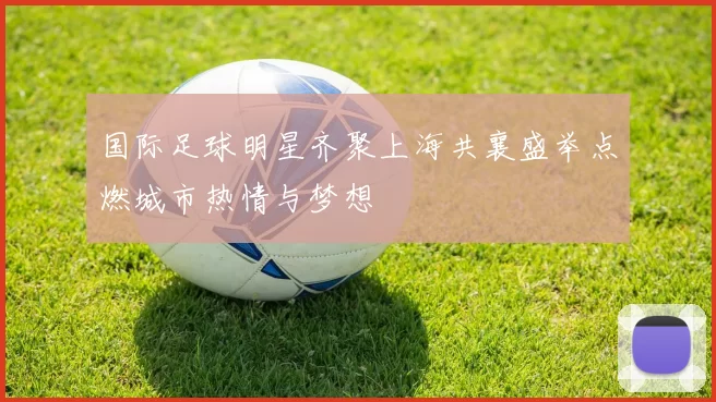 国际足球明星齐聚上海共襄盛举点燃城市热情与梦想