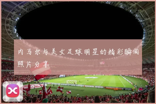 内马尔与美女足球明星的精彩瞬间照片分享