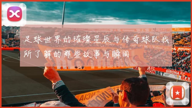 足球世界的璀璨星辰与传奇球队我所了解的那些故事与瞬间
