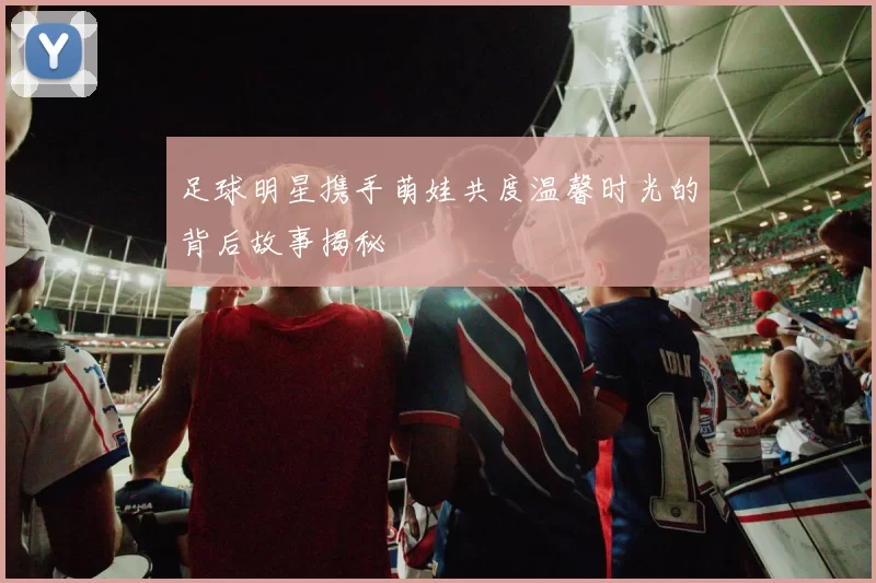 足球明星携手萌娃共度温馨时光的背后故事揭秘