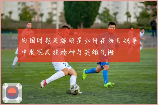 民国时期足球明星如何在抗日战争中展现民族精神与英雄气概