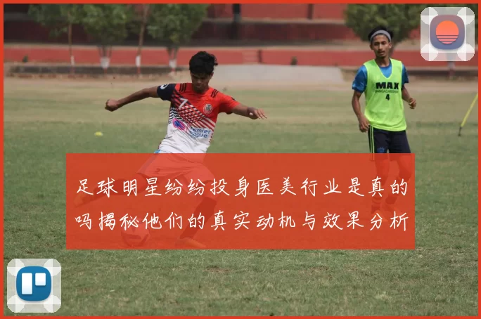 足球明星纷纷投身医美行业是真的吗揭秘他们的真实动机与效果分析