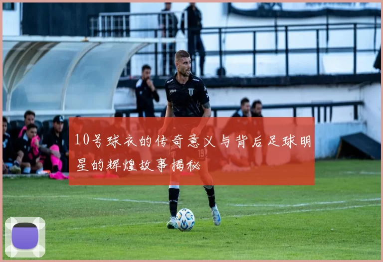10号球衣的传奇意义与背后足球明星的辉煌故事揭秘