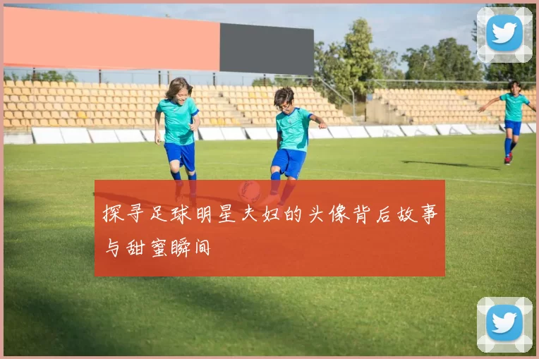 探寻足球明星夫妇的头像背后故事与甜蜜瞬间