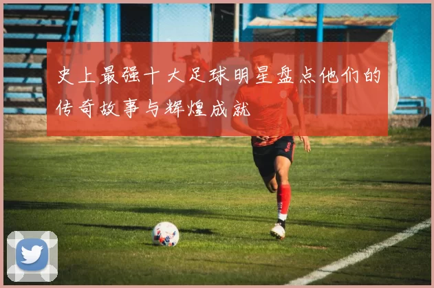 史上最强十大足球明星盘点他们的传奇故事与辉煌成就
