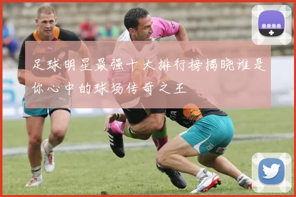 足球明星最强十大排行榜揭晓谁是你心中的球场传奇之王