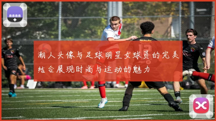 潮人头像与足球明星女球员的完美结合展现时尚与运动的魅力