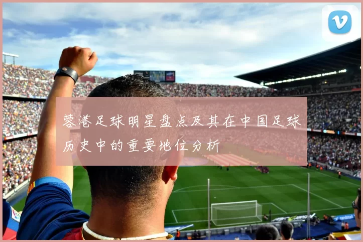 蓉港足球明星盘点及其在中国足球历史中的重要地位分析