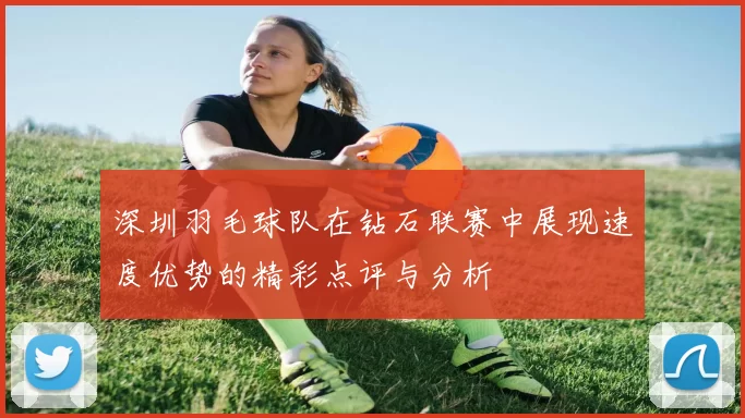 深圳羽毛球队在钻石联赛中展现速度优势的精彩点评与分析