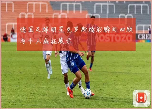 德国足球明星克罗斯精彩瞬间回顾与个人成就展示