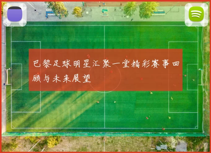 巴黎足球明星汇聚一堂精彩赛事回顾与未来展望