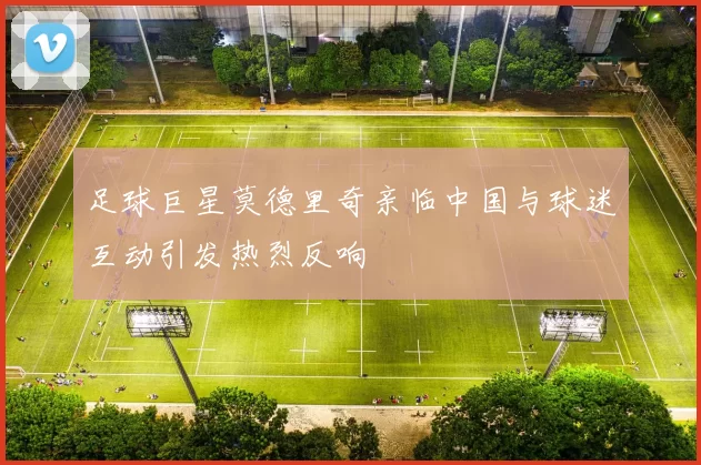 足球巨星莫德里奇亲临中国与球迷互动引发热烈反响