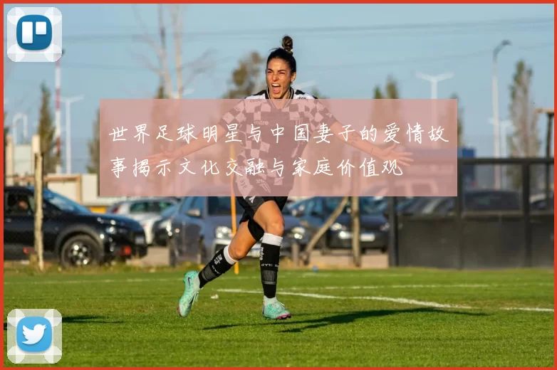 世界足球明星与中国妻子的爱情故事揭示文化交融与家庭价值观