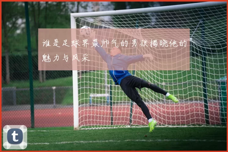 谁是足球界最帅气的男孩揭晓他的魅力与风采