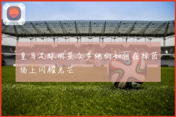 皇马足球明星众多他们如何在绿茵场上闪耀光芒